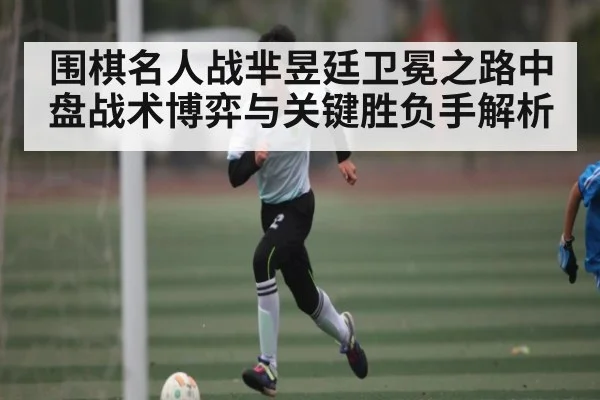 围棋名人战芈昱廷卫冕之路中盘战术博弈与关键胜负手解析
