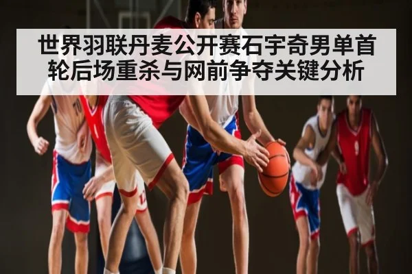 世界羽联丹麦公开赛石宇奇男单首轮后场重杀与网前争夺关键分析